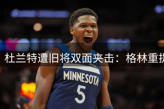 杜兰特遭旧将双面夹击：格林重提小号事件 汤神暗藏和解信号