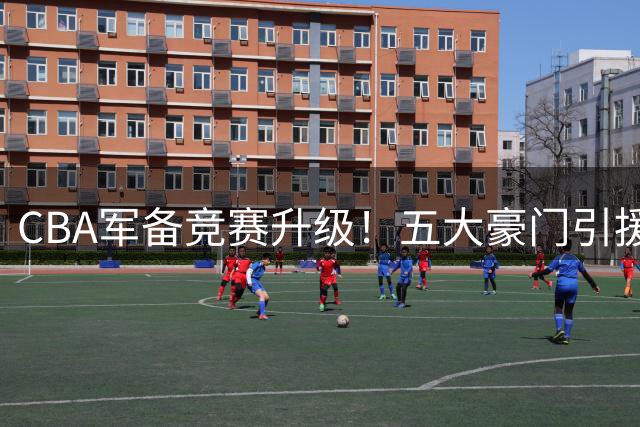 CBA军备竞赛升级！五大豪门引援动态左右新赛季争冠格局